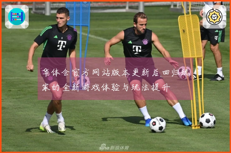 华体会官方网站版本更新后回归玩家的全新游戏体验与玩法提升