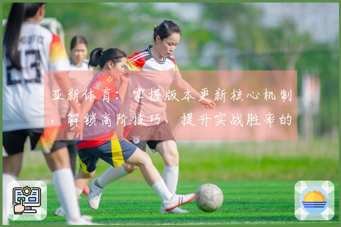 亚新体育：掌握版本更新核心机制，解锁高阶技巧，提升实战胜率的秘密武器
