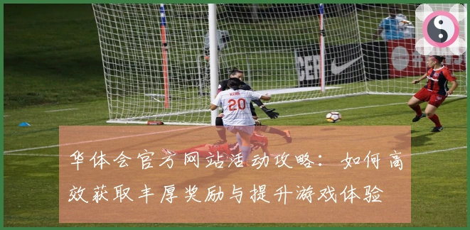 华体会官方网站活动攻略：如何高效获取丰厚奖励与提升游戏体验