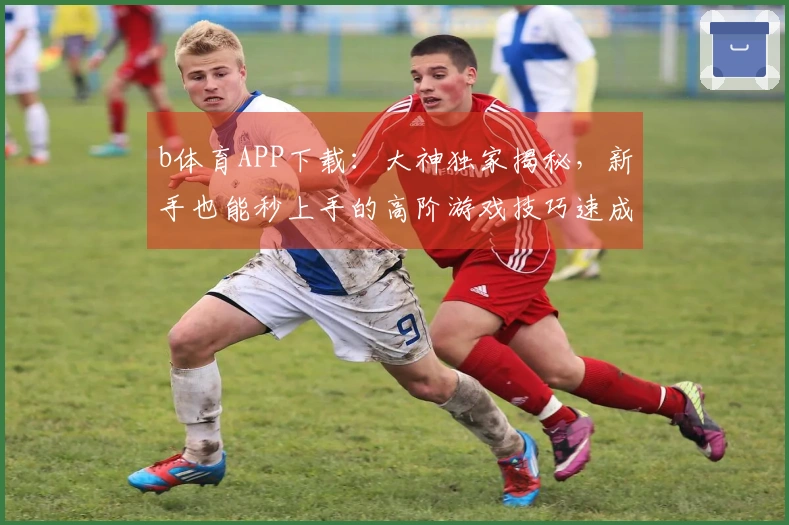 b体育APP下载：大神独家揭秘，新手也能秒上手的高阶游戏技巧速成宝典