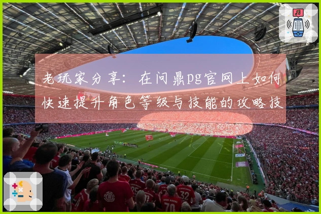 老玩家分享：在问鼎pg官网上如何快速提升角色等级与技能的攻略技巧